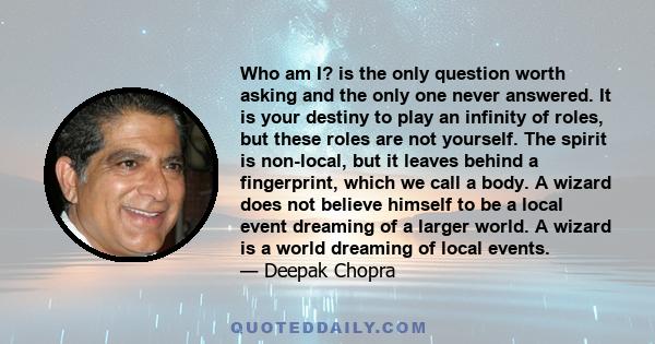 Who am I? is the only question worth asking and the only one never answered. It is your destiny to play an infinity of roles, but these roles are not yourself. The spirit is non-local, but it leaves behind a