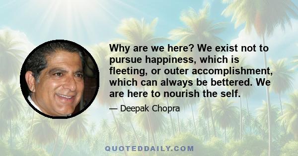 Why are we here? We exist not to pursue happiness, which is fleeting, or outer accomplishment, which can always be bettered. We are here to nourish the self.