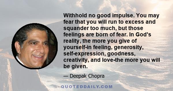 Withhold no good impulse. You may fear that you will run to excess and squander too much, but those feelings are born of fear. In God's reality, the more you give of yourself-in feeling, generosity, self-expression,