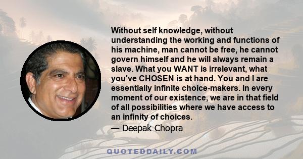 Without self knowledge, without understanding the working and functions of his machine, man cannot be free, he cannot govern himself and he will always remain a slave. What you WANT is irrelevant, what you've CHOSEN is