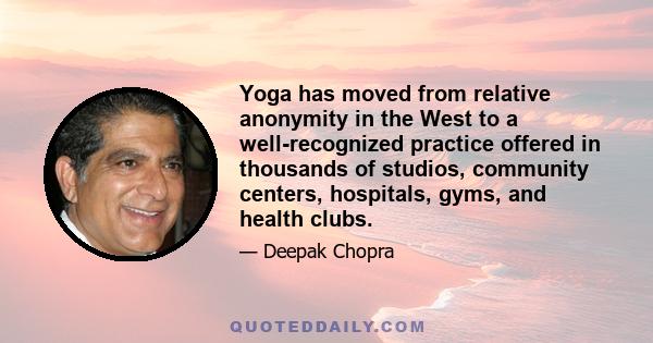 Yoga has moved from relative anonymity in the West to a well-recognized practice offered in thousands of studios, community centers, hospitals, gyms, and health clubs.