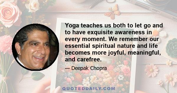 Yoga teaches us both to let go and to have exquisite awareness in every moment. We remember our essential spiritual nature and life becomes more joyful, meaningful, and carefree.