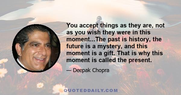 You accept things as they are, not as you wish they were in this moment...The past is history, the future is a mystery, and this moment is a gift. That is why this moment is called the present.