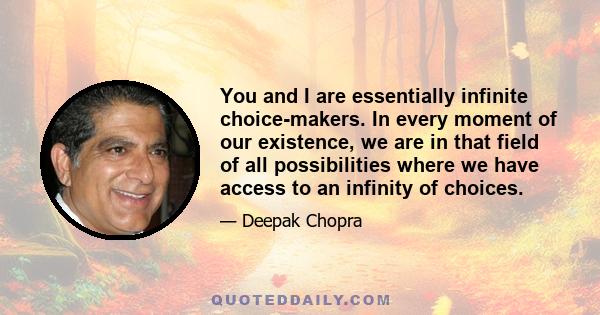 You and I are essentially infinite choice-makers. In every moment of our existence, we are in that field of all possibilities where we have access to an infinity of choices.