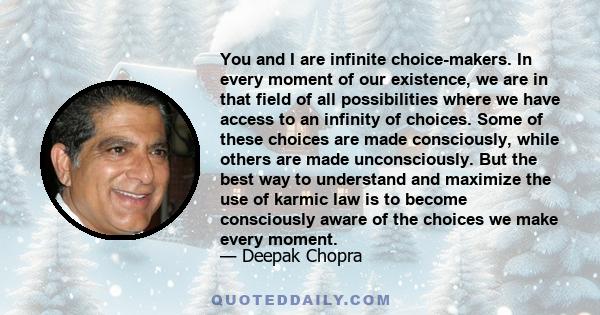 You and I are infinite choice-makers. In every moment of our existence, we are in that field of all possibilities where we have access to an infinity of choices. Some of these choices are made consciously, while others