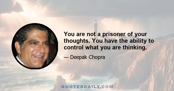 You are not a prisoner of your thoughts. You have the ability to control what you are thinking.