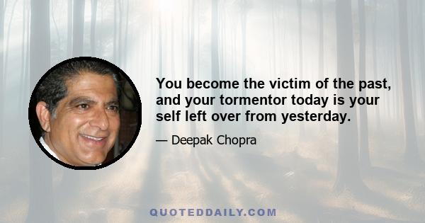 You become the victim of the past, and your tormentor today is your self left over from yesterday.