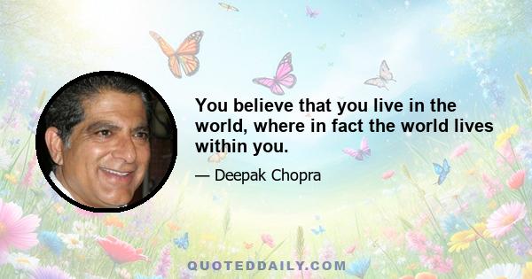 You believe that you live in the world, where in fact the world lives within you.