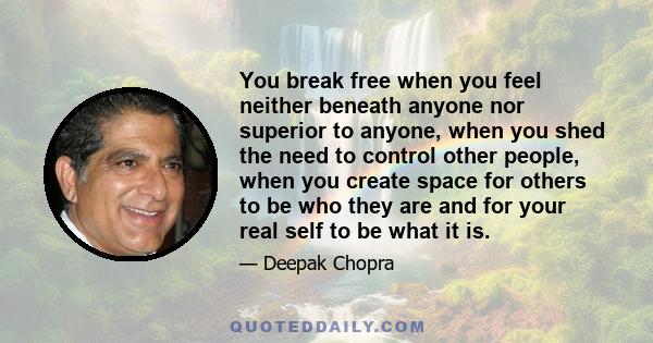 You break free when you feel neither beneath anyone nor superior to anyone, when you shed the need to control other people, when you create space for others to be who they are and for your real self to be what it is.