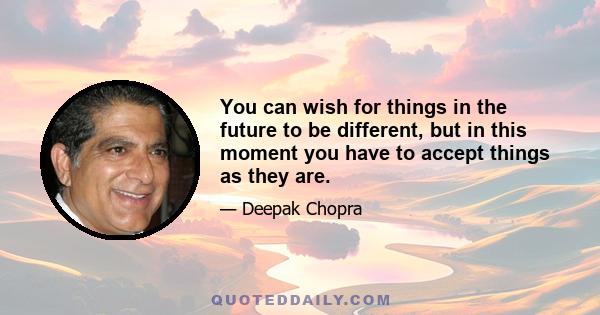 You can wish for things in the future to be different, but in this moment you have to accept things as they are.