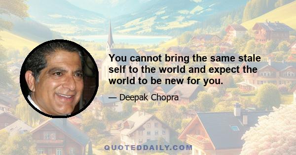 You cannot bring the same stale self to the world and expect the world to be new for you.