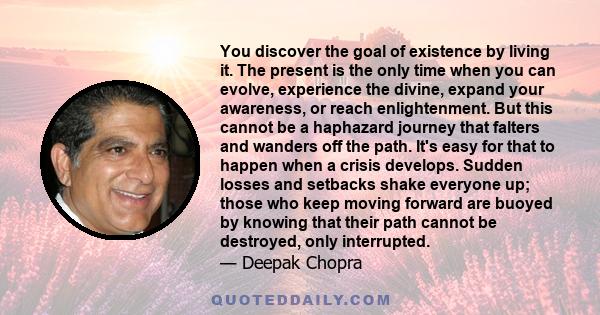 You discover the goal of existence by living it. The present is the only time when you can evolve, experience the divine, expand your awareness, or reach enlightenment. But this cannot be a haphazard journey that