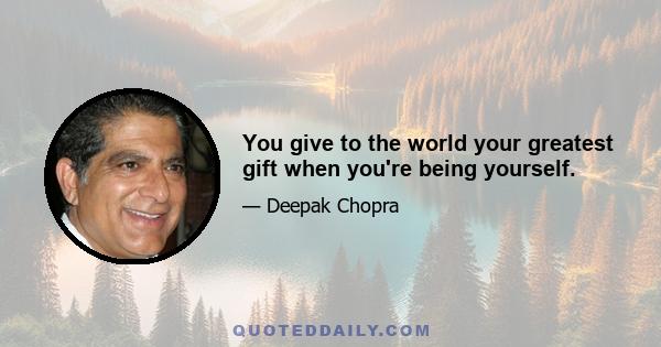 You give to the world your greatest gift when you're being yourself.