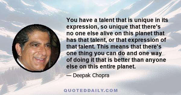 You have a talent that is unique in its expression, so unique that there's no one else alive on this planet that has that talent, or that expression of that talent. This means that there's one thing you can do and one