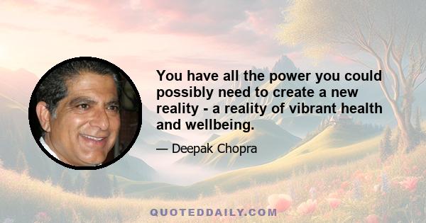 You have all the power you could possibly need to create a new reality - a reality of vibrant health and wellbeing.