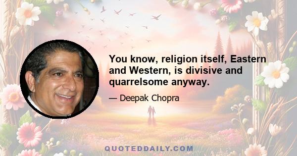 You know, religion itself, Eastern and Western, is divisive and quarrelsome anyway.