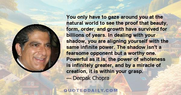 You only have to gaze around you at the natural world to see the proof that beauty, form, order, and growth have survived for billions of years. In dealing with your shadow, you are aligning yourself with the same