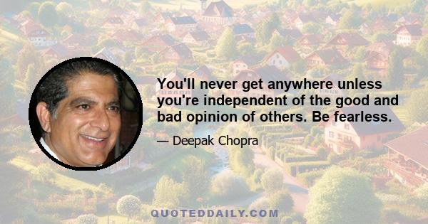 You'll never get anywhere unless you're independent of the good and bad opinion of others. Be fearless.