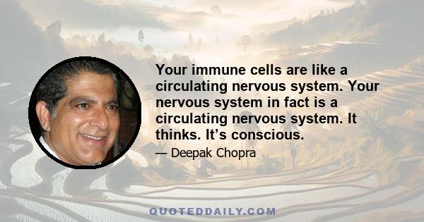 Your immune cells are like a circulating nervous system. Your nervous system in fact is a circulating nervous system. It thinks. It’s conscious.