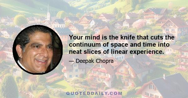 Your mind is the knife that cuts the continuum of space and time into neat slices of linear experience.