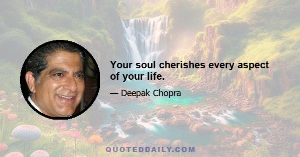 Your soul cherishes every aspect of your life.