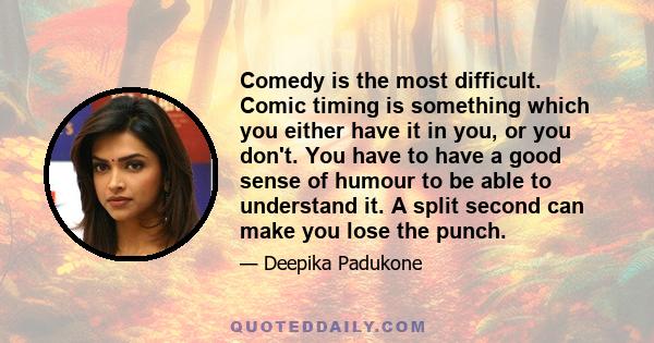 Comedy is the most difficult. Comic timing is something which you either have it in you, or you don't. You have to have a good sense of humour to be able to understand it. A split second can make you lose the punch.