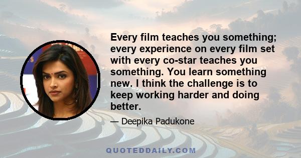 Every film teaches you something; every experience on every film set with every co-star teaches you something. You learn something new. I think the challenge is to keep working harder and doing better.