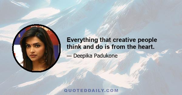 Everything that creative people think and do is from the heart.