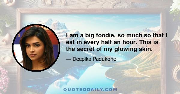 I am a big foodie, so much so that I eat in every half an hour. This is the secret of my glowing skin.