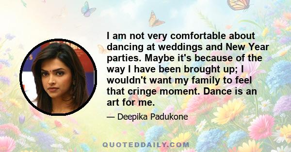 I am not very comfortable about dancing at weddings and New Year parties. Maybe it's because of the way I have been brought up; I wouldn't want my family to feel that cringe moment. Dance is an art for me.