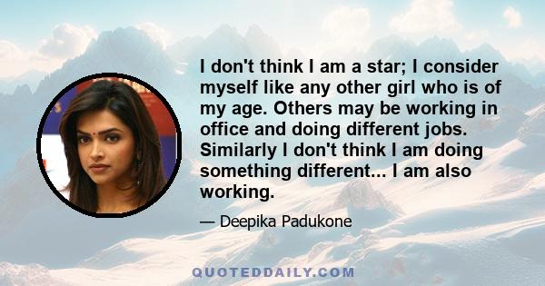 I don't think I am a star; I consider myself like any other girl who is of my age. Others may be working in office and doing different jobs. Similarly I don't think I am doing something different... I am also working.