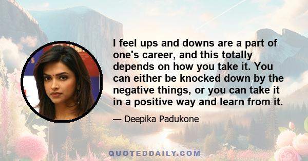 I feel ups and downs are a part of one's career, and this totally depends on how you take it. You can either be knocked down by the negative things, or you can take it in a positive way and learn from it.