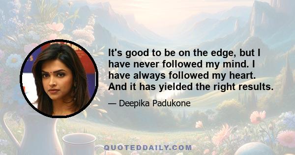 It's good to be on the edge, but I have never followed my mind. I have always followed my heart. And it has yielded the right results.