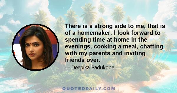 There is a strong side to me, that is of a homemaker. I look forward to spending time at home in the evenings, cooking a meal, chatting with my parents and inviting friends over.