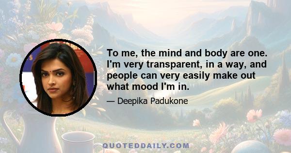 To me, the mind and body are one. I'm very transparent, in a way, and people can very easily make out what mood I'm in.