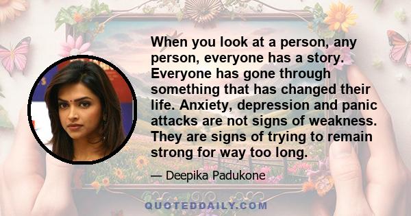 When you look at a person, any person, everyone has a story. Everyone has gone through something that has changed their life. Anxiety, depression and panic attacks are not signs of weakness. They are signs of trying to