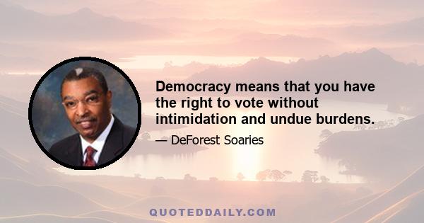 Democracy means that you have the right to vote without intimidation and undue burdens.