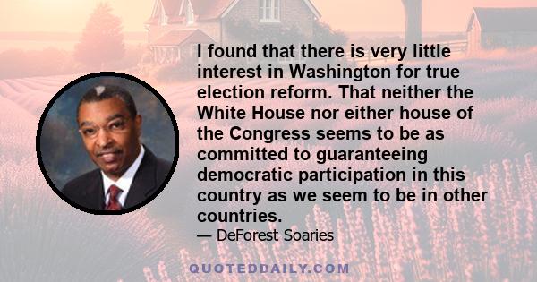 I found that there is very little interest in Washington for true election reform. That neither the White House nor either house of the Congress seems to be as committed to guaranteeing democratic participation in this