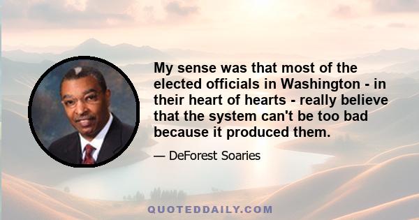 My sense was that most of the elected officials in Washington - in their heart of hearts - really believe that the system can't be too bad because it produced them.