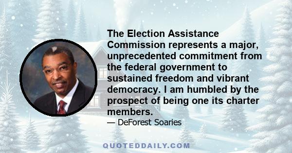 The Election Assistance Commission represents a major, unprecedented commitment from the federal government to sustained freedom and vibrant democracy. I am humbled by the prospect of being one its charter members.