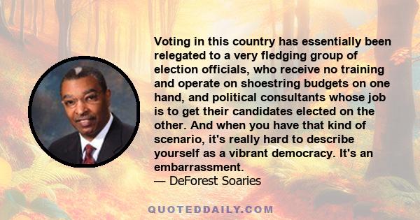 Voting in this country has essentially been relegated to a very fledging group of election officials, who receive no training and operate on shoestring budgets on one hand, and political consultants whose job is to get