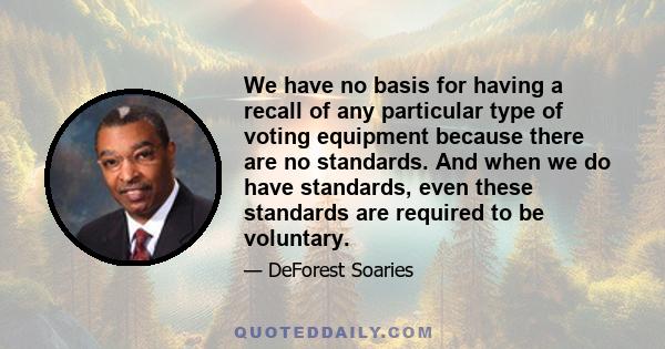 We have no basis for having a recall of any particular type of voting equipment because there are no standards. And when we do have standards, even these standards are required to be voluntary.