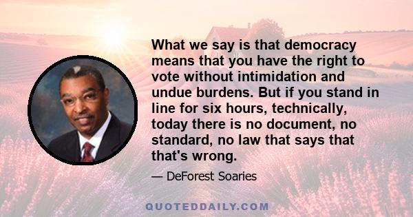 What we say is that democracy means that you have the right to vote without intimidation and undue burdens. But if you stand in line for six hours, technically, today there is no document, no standard, no law that says