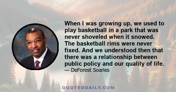 When I was growing up, we used to play basketball in a park that was never shoveled when it snowed. The basketball rims were never fixed. And we understood then that there was a relationship between public policy and