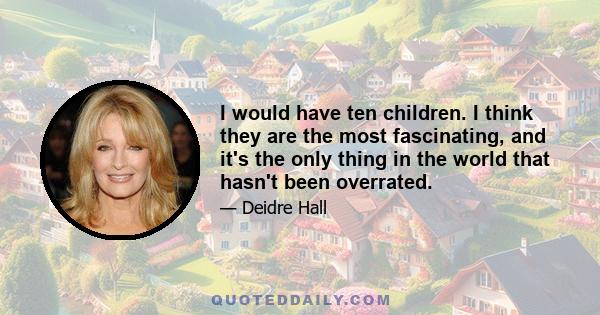 I would have ten children. I think they are the most fascinating, and it's the only thing in the world that hasn't been overrated.