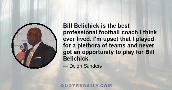 Bill Belichick is the best professional football coach I think ever lived. I'm upset that I played for a plethora of teams and never got an opportunity to play for Bill Belichick.