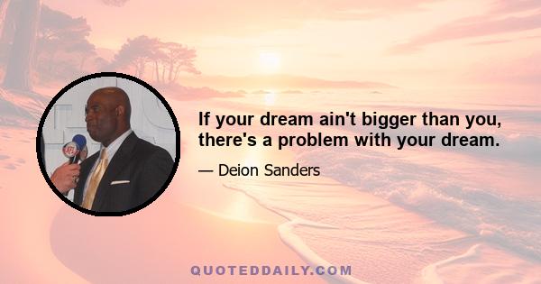 If your dream ain't bigger than you, there's a problem with your dream.