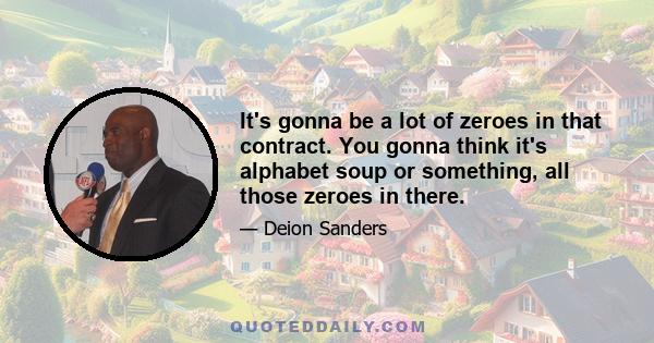 It's gonna be a lot of zeroes in that contract. You gonna think it's alphabet soup or something, all those zeroes in there.