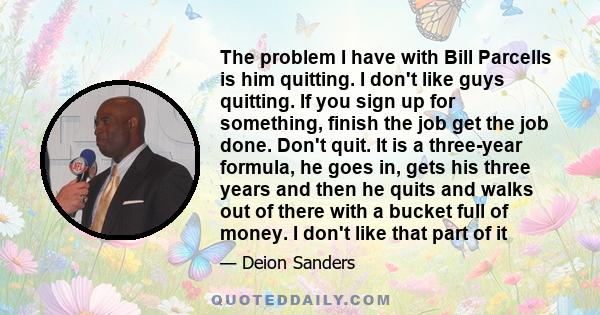 The problem I have with Bill Parcells is him quitting. I don't like guys quitting. If you sign up for something, finish the job get the job done. Don't quit. It is a three-year formula, he goes in, gets his three years