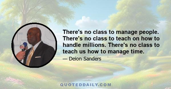 There's no class to manage people. There's no class to teach on how to handle millions. There's no class to teach us how to manage time.